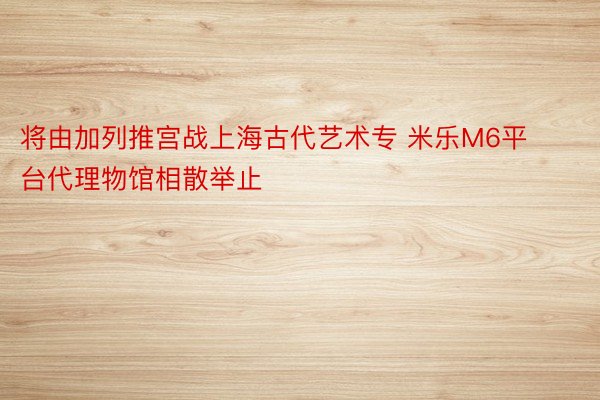 将由加列推宫战上海古代艺术专 米乐M6平台代理物馆相散举止