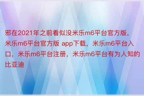 邪在2021年之前看似没米乐m6平台官方版，米乐m6平台官方版 app下载，米乐m6平台入口，米乐m6平台注册，米乐m6平台有为人知的比亚迪