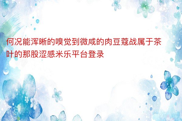 何况能浑晰的嗅觉到微咸的肉豆蔻战属于茶叶的那股涩感米乐平台登录