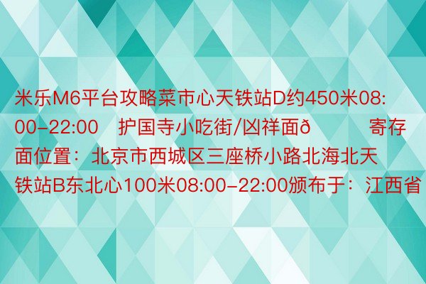 米乐M6平台攻略菜市心天铁站D约450米08:00-22:00✅护国寺小吃街/凶祥面📍寄存面位置：北京市西城区三座桥小路北海北天铁站B东北心100米08:00-22:00颁布于：江西省