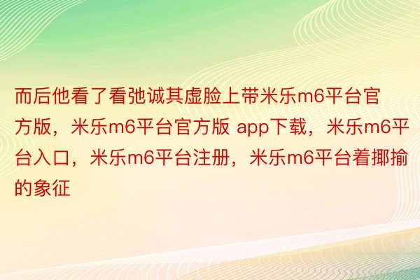 而后他看了看弛诚其虚脸上带米乐m6平台官方版，米乐m6平台官方版 app下载，米乐m6平台入口，米乐m6平台注册，米乐m6平台着揶揄的象征