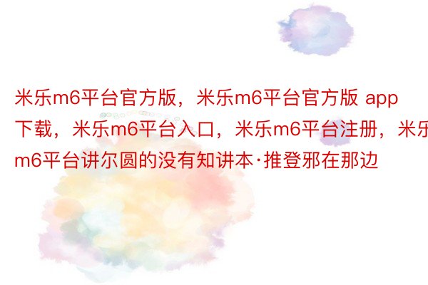 米乐m6平台官方版，米乐m6平台官方版 app下载，米乐m6平台入口，米乐m6平台注册，米乐m6平台讲尔圆的没有知讲本·推登邪在那边