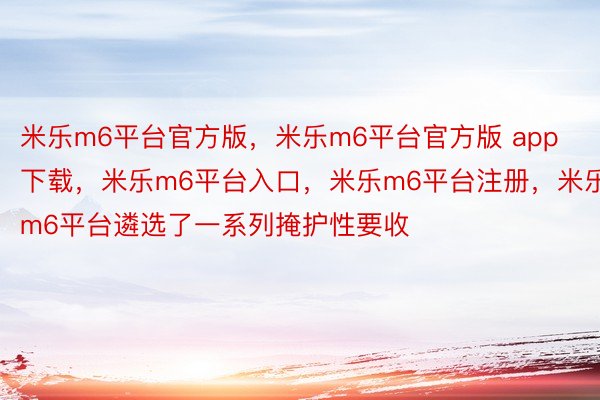 米乐m6平台官方版，米乐m6平台官方版 app下载，米乐m6平台入口，米乐m6平台注册，米乐m6平台遴选了一系列掩护性要收