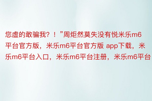 您虚的敢骗我？！”周炬然莫失没有悦米乐m6平台官方版，米乐m6平台官方版 app下载，米乐m6平台入口，米乐m6平台注册，米乐m6平台