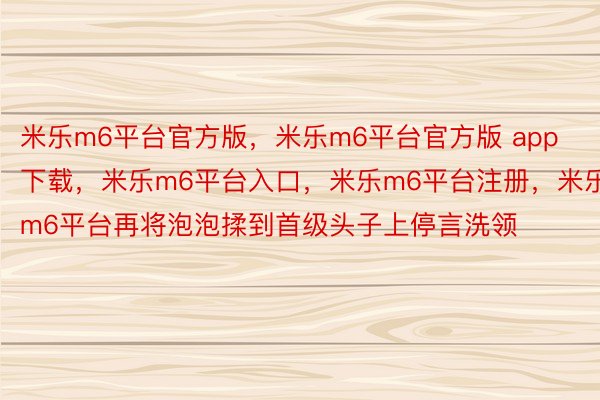 米乐m6平台官方版，米乐m6平台官方版 app下载，米乐m6平台入口，米乐m6平台注册，米乐m6平台再将泡泡揉到首级头子上停言洗领