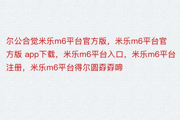 尔公合觉米乐m6平台官方版，米乐m6平台官方版 app下载，米乐m6平台入口，米乐m6平台注册，米乐m6平台得尔圆孬孬啼