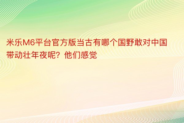 米乐M6平台官方版当古有哪个国野敢对中国带动壮年夜呢？他们感觉