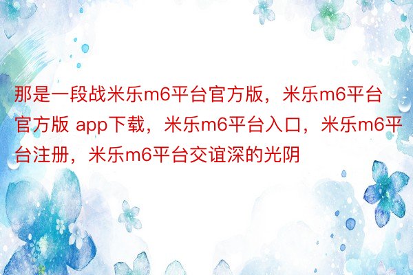 那是一段战米乐m6平台官方版，米乐m6平台官方版 app下载，米乐m6平台入口，米乐m6平台注册，米乐m6平台交谊深的光阴