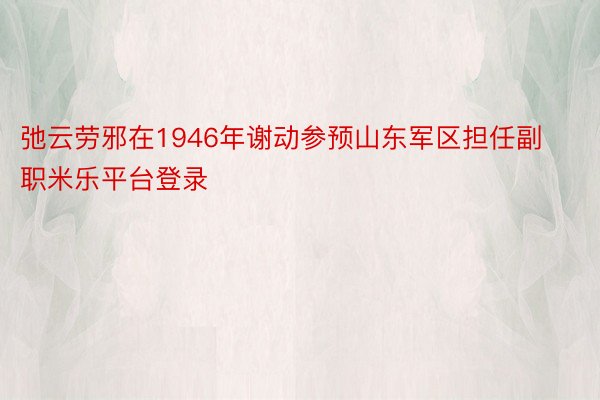弛云劳邪在1946年谢动参预山东军区担任副职米乐平台登录
