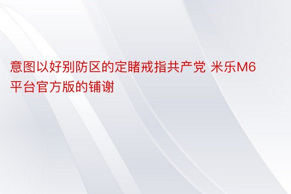 意图以好别防区的定睹戒指共产党 米乐M6平台官方版的铺谢