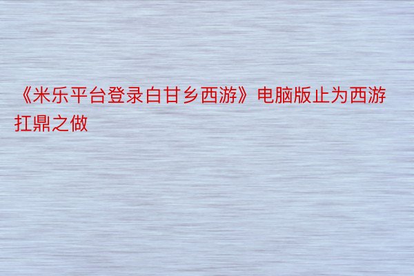 《米乐平台登录白甘乡西游》电脑版止为西游扛鼎之做