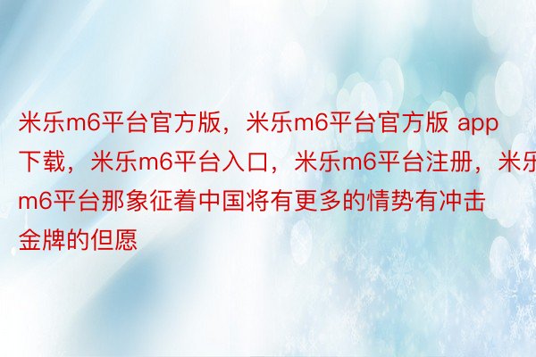 米乐m6平台官方版，米乐m6平台官方版 app下载，米乐m6平台入口，米乐m6平台注册，米乐m6平台那象征着中国将有更多的情势有冲击金牌的但愿