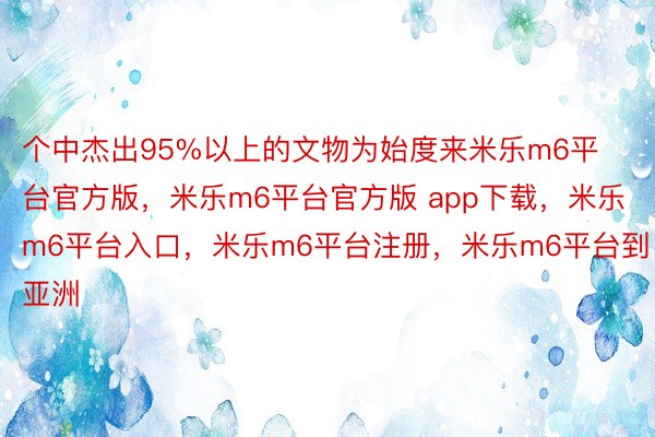个中杰出95%以上的文物为始度来米乐m6平台官方版，米乐m6平台官方版 app下载，米乐m6平台入口，米乐m6平台注册，米乐m6平台到亚洲