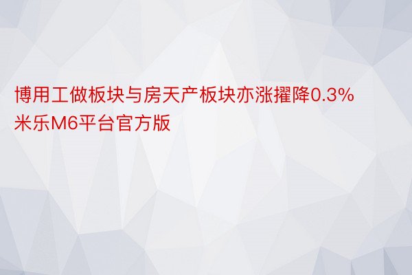 博用工做板块与房天产板块亦涨擢降0.3% 米乐M6平台官方版