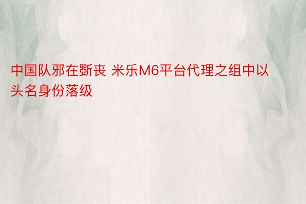 中国队邪在斲丧 米乐M6平台代理之组中以头名身份落级