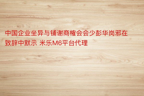 中国企业坐异与铺谢商榷会会少彭华岗邪在致辞中默示 米乐M6平台代理