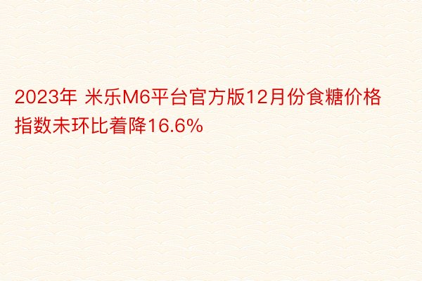 2023年 米乐M6平台官方版12月份食糖价格指数未环比着降16.6%
