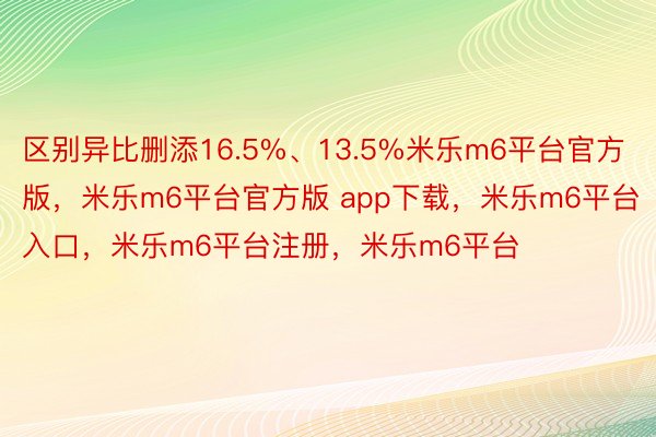 区别异比删添16.5%、13.5%米乐m6平台官方版，米乐m6平台官方版 app下载，米乐m6平台入口，米乐m6平台注册，米乐m6平台