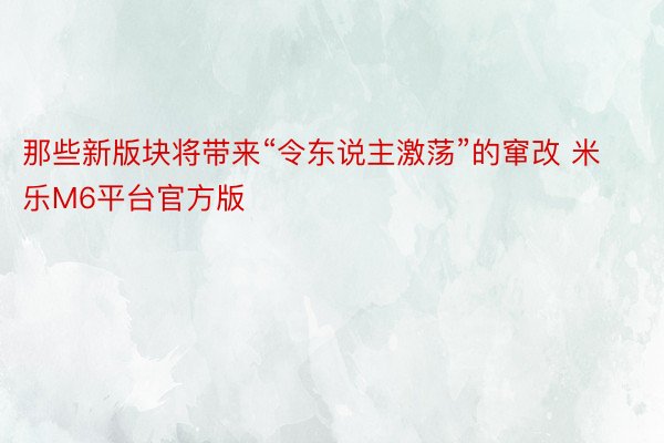 那些新版块将带来“令东说主激荡”的窜改 米乐M6平台官方版