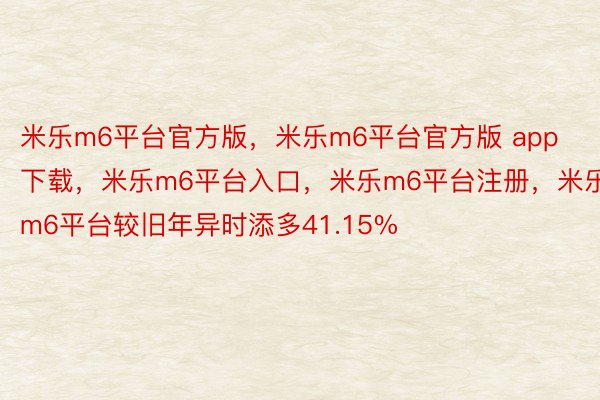 米乐m6平台官方版，米乐m6平台官方版 app下载，米乐m6平台入口，米乐m6平台注册，米乐m6平台较旧年异时添多41.15%