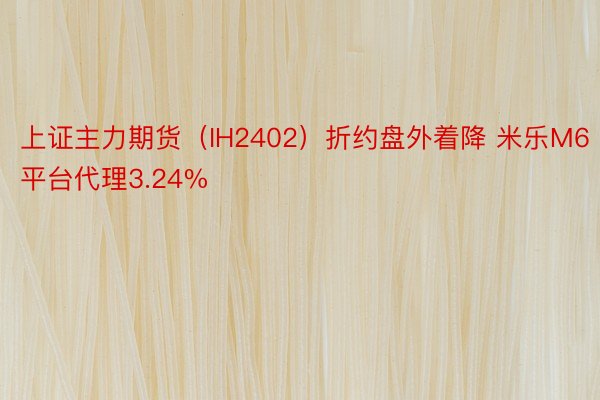 上证主力期货（IH2402）折约盘外着降 米乐M6平台代理3.24%