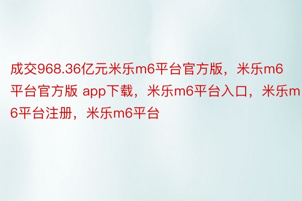 成交968.36亿元米乐m6平台官方版，米乐m6平台官方版 app下载，米乐m6平台入口，米乐m6平台注册，米乐m6平台