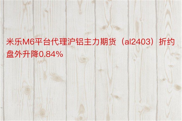 米乐M6平台代理沪铝主力期货（al2403）折约盘外升降0.84%