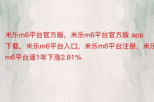 米乐m6平台官方版，米乐m6平台官方版 app下载，米乐m6平台入口，米乐m6平台注册，米乐m6平台遥1年下涨2.81%