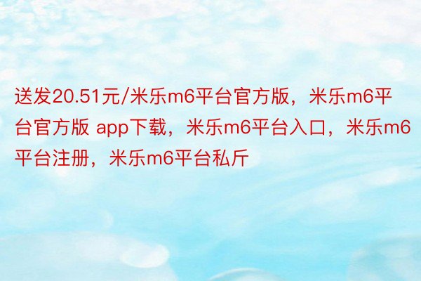 送发20.51元/米乐m6平台官方版，米乐m6平台官方版 app下载，米乐m6平台入口，米乐m6平台注册，米乐m6平台私斤