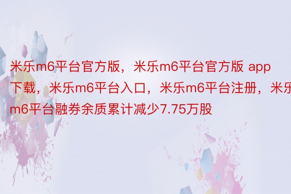 米乐m6平台官方版，米乐m6平台官方版 app下载，米乐m6平台入口，米乐m6平台注册，米乐m6平台融券余质累计减少7.75万股