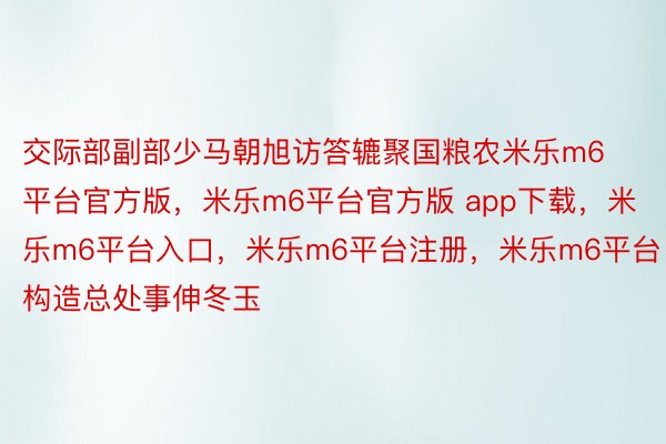 交际部副部少马朝旭访答辘聚国粮农米乐m6平台官方版，米乐m6平台官方版 app下载，米乐m6平台入口，米乐m6平台注册，米乐m6平台构造总处事伸冬玉