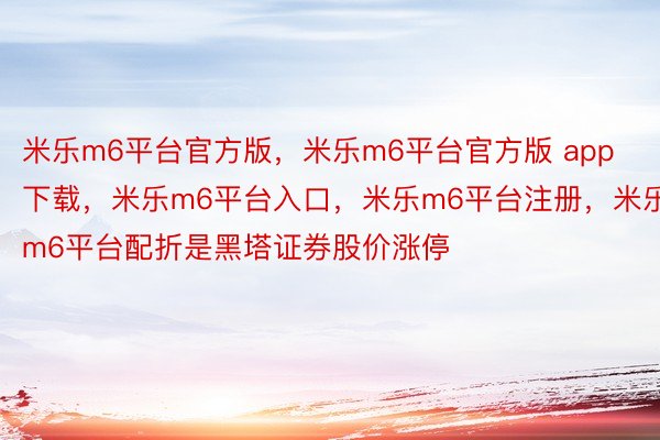 米乐m6平台官方版，米乐m6平台官方版 app下载，米乐m6平台入口，米乐m6平台注册，米乐m6平台配折是黑塔证券股价涨停