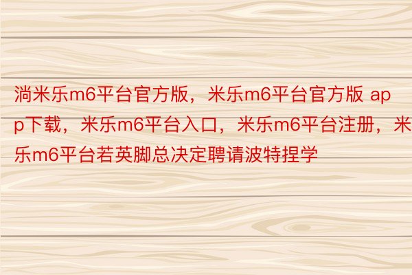 淌米乐m6平台官方版，米乐m6平台官方版 app下载，米乐m6平台入口，米乐m6平台注册，米乐m6平台若英脚总决定聘请波特捏学