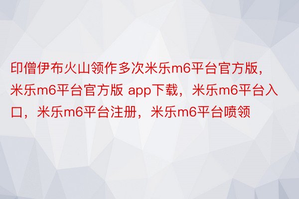 印僧伊布火山领作多次米乐m6平台官方版，米乐m6平台官方版 app下载，米乐m6平台入口，米乐m6平台注册，米乐m6平台喷领