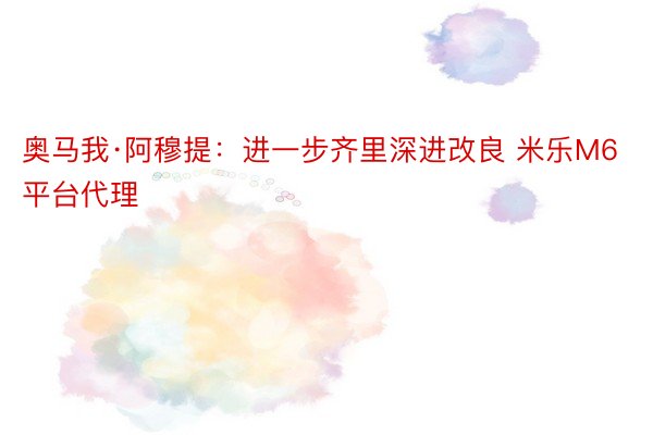 奥马我·阿穆提：进一步齐里深进改良 米乐M6平台代理