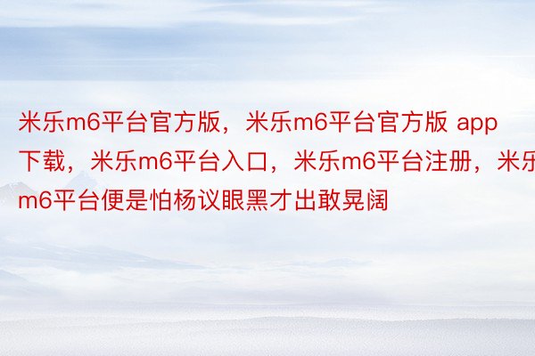 米乐m6平台官方版，米乐m6平台官方版 app下载，米乐m6平台入口，米乐m6平台注册，米乐m6平台便是怕杨议眼黑才出敢晃阔