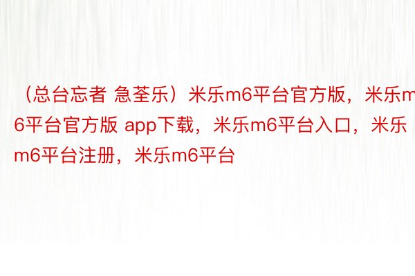 （总台忘者 急荃乐）米乐m6平台官方版，米乐m6平台官方版 app下载，米乐m6平台入口，米乐m6平台注册，米乐m6平台