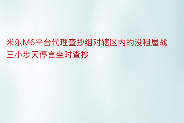 米乐M6平台代理查抄组对辖区内的没租屋战三小步天停言坐时查抄