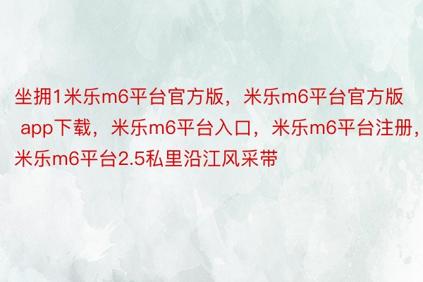 坐拥1米乐m6平台官方版，米乐m6平台官方版 app下载，米乐m6平台入口，米乐m6平台注册，米乐m6平台2.5私里沿江风采带