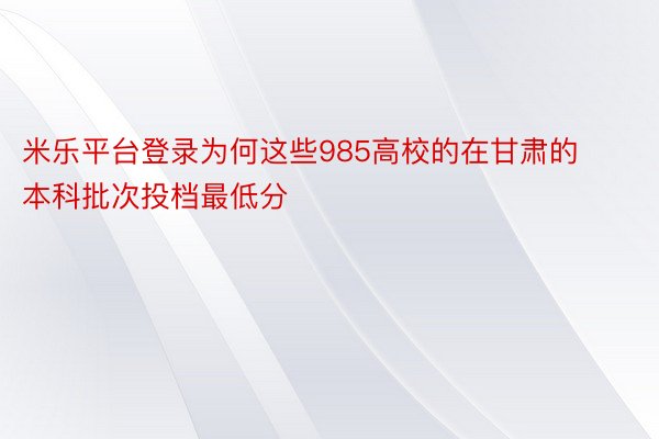 米乐平台登录为何这些985高校的在甘肃的本科批次投档最低分